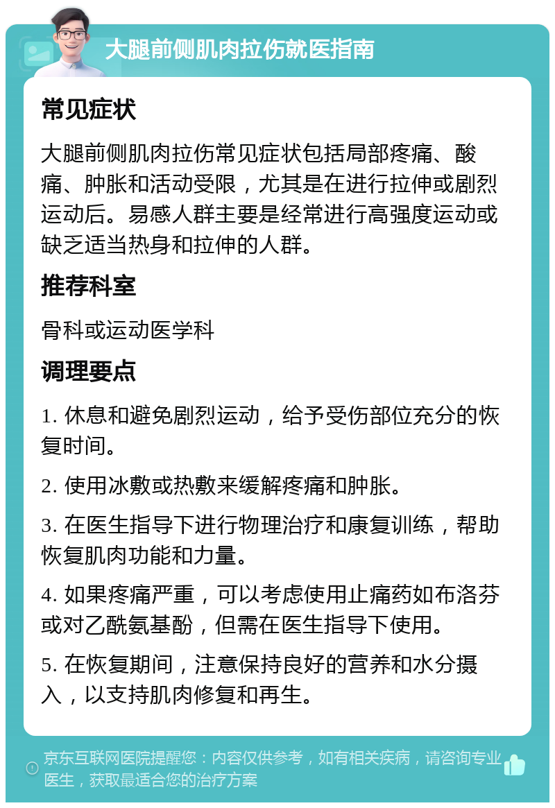 大腿前侧肌肉拉伤就医指南 常见症状 大腿前侧肌肉拉伤常见症状包括局部疼痛、酸痛、肿胀和活动受限，尤其是在进行拉伸或剧烈运动后。易感人群主要是经常进行高强度运动或缺乏适当热身和拉伸的人群。 推荐科室 骨科或运动医学科 调理要点 1. 休息和避免剧烈运动，给予受伤部位充分的恢复时间。 2. 使用冰敷或热敷来缓解疼痛和肿胀。 3. 在医生指导下进行物理治疗和康复训练，帮助恢复肌肉功能和力量。 4. 如果疼痛严重，可以考虑使用止痛药如布洛芬或对乙酰氨基酚，但需在医生指导下使用。 5. 在恢复期间，注意保持良好的营养和水分摄入，以支持肌肉修复和再生。