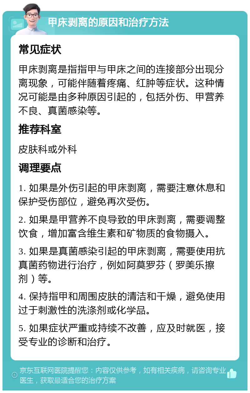 甲床剥离的原因和治疗方法 常见症状 甲床剥离是指指甲与甲床之间的连接部分出现分离现象，可能伴随着疼痛、红肿等症状。这种情况可能是由多种原因引起的，包括外伤、甲营养不良、真菌感染等。 推荐科室 皮肤科或外科 调理要点 1. 如果是外伤引起的甲床剥离，需要注意休息和保护受伤部位，避免再次受伤。 2. 如果是甲营养不良导致的甲床剥离，需要调整饮食，增加富含维生素和矿物质的食物摄入。 3. 如果是真菌感染引起的甲床剥离，需要使用抗真菌药物进行治疗，例如阿莫罗芬（罗美乐擦剂）等。 4. 保持指甲和周围皮肤的清洁和干燥，避免使用过于刺激性的洗涤剂或化学品。 5. 如果症状严重或持续不改善，应及时就医，接受专业的诊断和治疗。