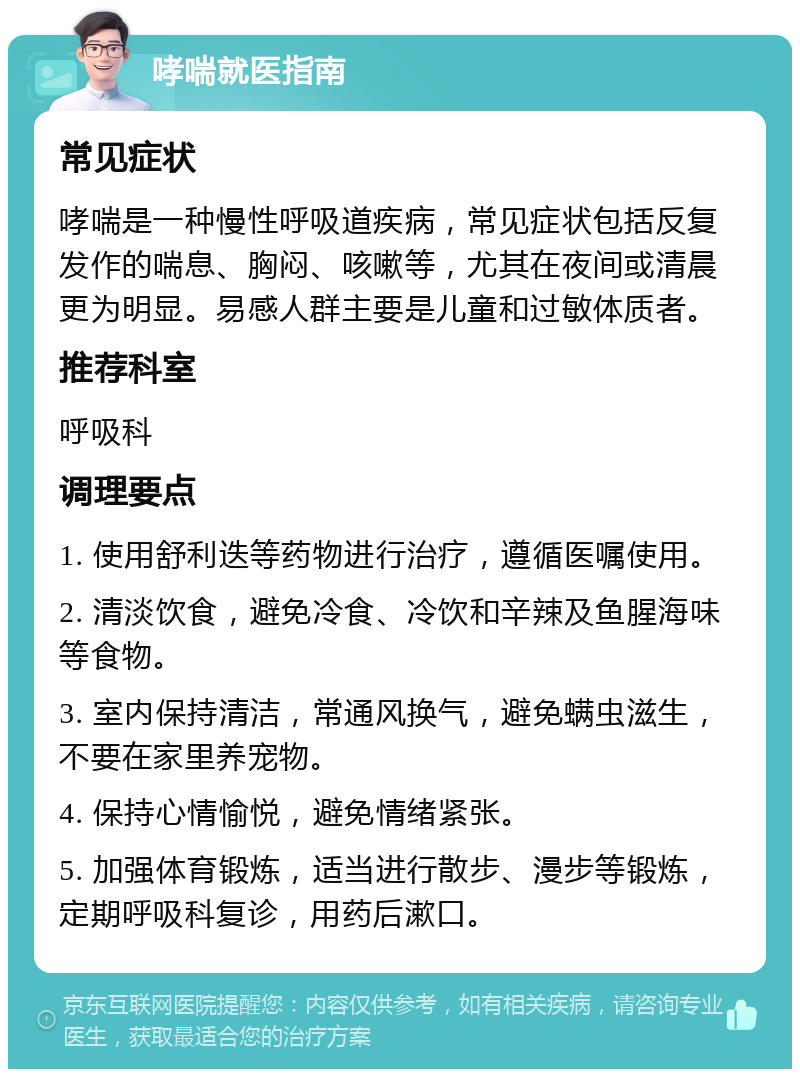 哮喘就医指南 常见症状 哮喘是一种慢性呼吸道疾病，常见症状包括反复发作的喘息、胸闷、咳嗽等，尤其在夜间或清晨更为明显。易感人群主要是儿童和过敏体质者。 推荐科室 呼吸科 调理要点 1. 使用舒利迭等药物进行治疗，遵循医嘱使用。 2. 清淡饮食，避免冷食、冷饮和辛辣及鱼腥海味等食物。 3. 室内保持清洁，常通风换气，避免螨虫滋生，不要在家里养宠物。 4. 保持心情愉悦，避免情绪紧张。 5. 加强体育锻炼，适当进行散步、漫步等锻炼，定期呼吸科复诊，用药后漱口。