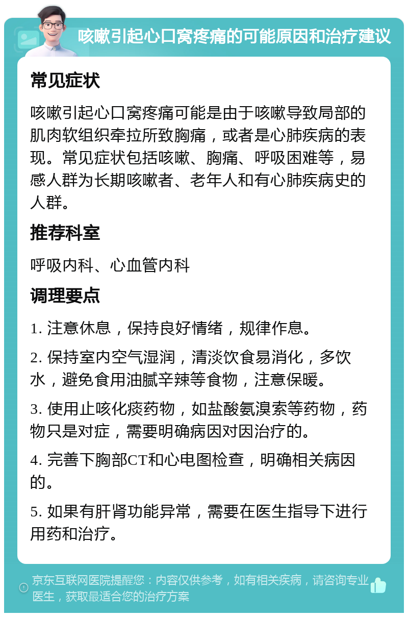 咳嗽引起心口窝疼痛的可能原因和治疗建议 常见症状 咳嗽引起心口窝疼痛可能是由于咳嗽导致局部的肌肉软组织牵拉所致胸痛，或者是心肺疾病的表现。常见症状包括咳嗽、胸痛、呼吸困难等，易感人群为长期咳嗽者、老年人和有心肺疾病史的人群。 推荐科室 呼吸内科、心血管内科 调理要点 1. 注意休息，保持良好情绪，规律作息。 2. 保持室内空气湿润，清淡饮食易消化，多饮水，避免食用油腻辛辣等食物，注意保暖。 3. 使用止咳化痰药物，如盐酸氨溴索等药物，药物只是对症，需要明确病因对因治疗的。 4. 完善下胸部CT和心电图检查，明确相关病因的。 5. 如果有肝肾功能异常，需要在医生指导下进行用药和治疗。