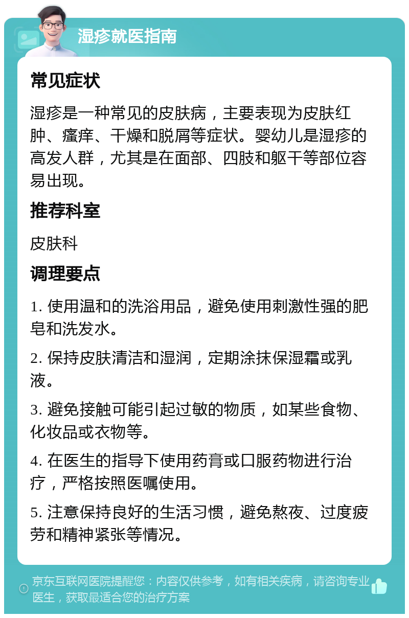 湿疹就医指南 常见症状 湿疹是一种常见的皮肤病，主要表现为皮肤红肿、瘙痒、干燥和脱屑等症状。婴幼儿是湿疹的高发人群，尤其是在面部、四肢和躯干等部位容易出现。 推荐科室 皮肤科 调理要点 1. 使用温和的洗浴用品，避免使用刺激性强的肥皂和洗发水。 2. 保持皮肤清洁和湿润，定期涂抹保湿霜或乳液。 3. 避免接触可能引起过敏的物质，如某些食物、化妆品或衣物等。 4. 在医生的指导下使用药膏或口服药物进行治疗，严格按照医嘱使用。 5. 注意保持良好的生活习惯，避免熬夜、过度疲劳和精神紧张等情况。