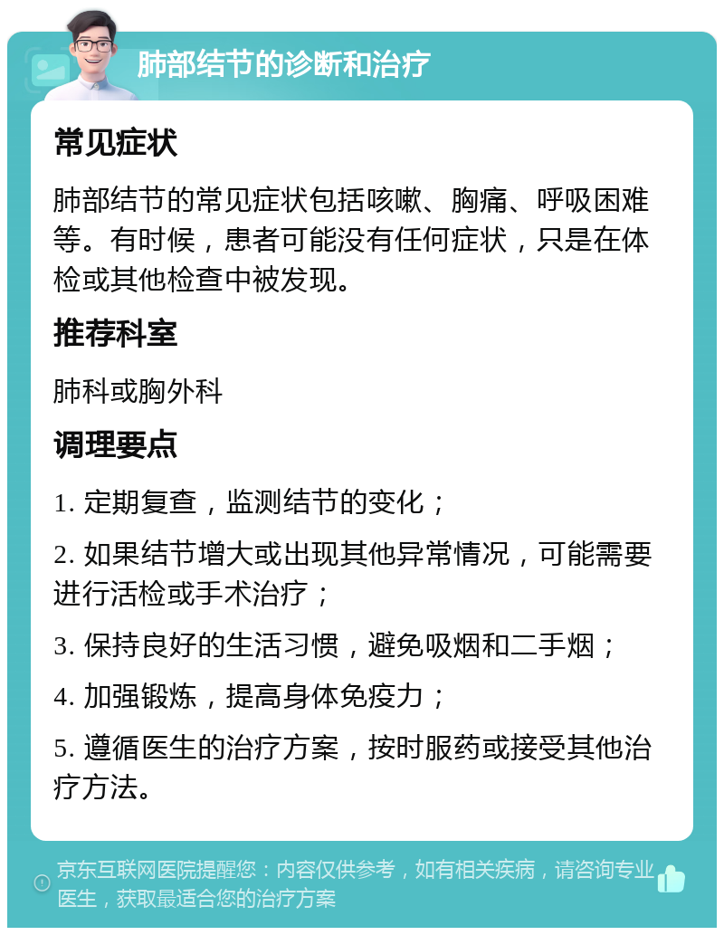 肺部结节的诊断和治疗 常见症状 肺部结节的常见症状包括咳嗽、胸痛、呼吸困难等。有时候，患者可能没有任何症状，只是在体检或其他检查中被发现。 推荐科室 肺科或胸外科 调理要点 1. 定期复查，监测结节的变化； 2. 如果结节增大或出现其他异常情况，可能需要进行活检或手术治疗； 3. 保持良好的生活习惯，避免吸烟和二手烟； 4. 加强锻炼，提高身体免疫力； 5. 遵循医生的治疗方案，按时服药或接受其他治疗方法。