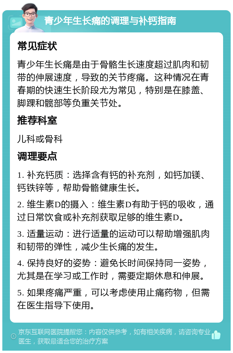 青少年生长痛的调理与补钙指南 常见症状 青少年生长痛是由于骨骼生长速度超过肌肉和韧带的伸展速度，导致的关节疼痛。这种情况在青春期的快速生长阶段尤为常见，特别是在膝盖、脚踝和髋部等负重关节处。 推荐科室 儿科或骨科 调理要点 1. 补充钙质：选择含有钙的补充剂，如钙加镁、钙铁锌等，帮助骨骼健康生长。 2. 维生素D的摄入：维生素D有助于钙的吸收，通过日常饮食或补充剂获取足够的维生素D。 3. 适量运动：进行适量的运动可以帮助增强肌肉和韧带的弹性，减少生长痛的发生。 4. 保持良好的姿势：避免长时间保持同一姿势，尤其是在学习或工作时，需要定期休息和伸展。 5. 如果疼痛严重，可以考虑使用止痛药物，但需在医生指导下使用。