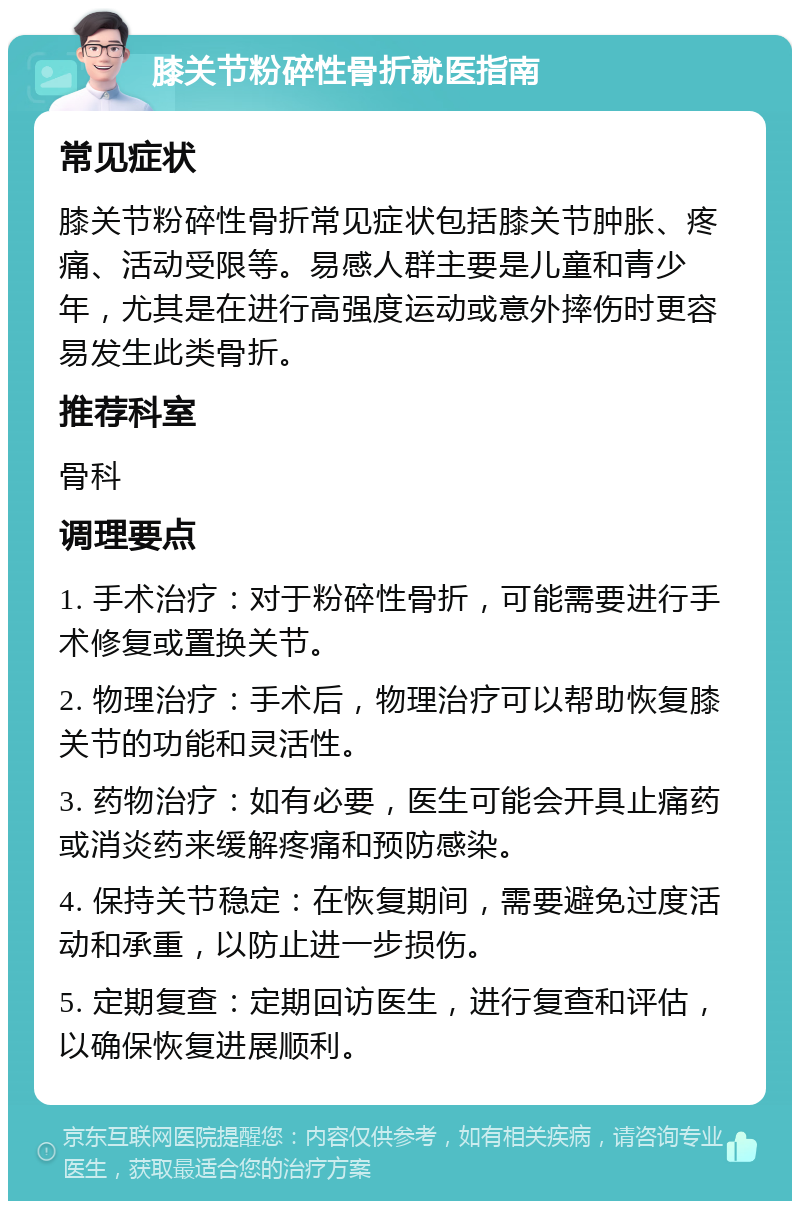 膝关节粉碎性骨折就医指南 常见症状 膝关节粉碎性骨折常见症状包括膝关节肿胀、疼痛、活动受限等。易感人群主要是儿童和青少年，尤其是在进行高强度运动或意外摔伤时更容易发生此类骨折。 推荐科室 骨科 调理要点 1. 手术治疗：对于粉碎性骨折，可能需要进行手术修复或置换关节。 2. 物理治疗：手术后，物理治疗可以帮助恢复膝关节的功能和灵活性。 3. 药物治疗：如有必要，医生可能会开具止痛药或消炎药来缓解疼痛和预防感染。 4. 保持关节稳定：在恢复期间，需要避免过度活动和承重，以防止进一步损伤。 5. 定期复查：定期回访医生，进行复查和评估，以确保恢复进展顺利。