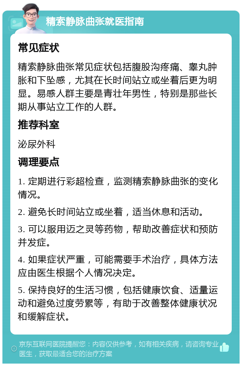 精索静脉曲张就医指南 常见症状 精索静脉曲张常见症状包括腹股沟疼痛、睾丸肿胀和下坠感，尤其在长时间站立或坐着后更为明显。易感人群主要是青壮年男性，特别是那些长期从事站立工作的人群。 推荐科室 泌尿外科 调理要点 1. 定期进行彩超检查，监测精索静脉曲张的变化情况。 2. 避免长时间站立或坐着，适当休息和活动。 3. 可以服用迈之灵等药物，帮助改善症状和预防并发症。 4. 如果症状严重，可能需要手术治疗，具体方法应由医生根据个人情况决定。 5. 保持良好的生活习惯，包括健康饮食、适量运动和避免过度劳累等，有助于改善整体健康状况和缓解症状。