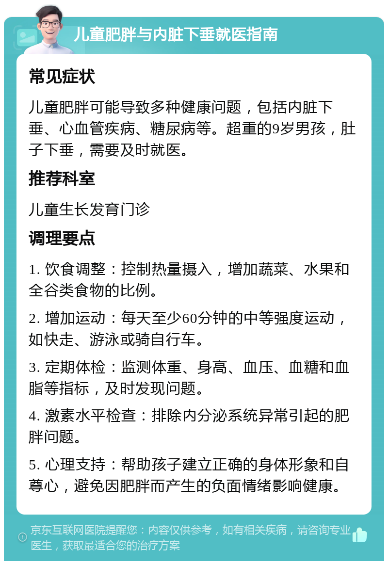 儿童肥胖与内脏下垂就医指南 常见症状 儿童肥胖可能导致多种健康问题，包括内脏下垂、心血管疾病、糖尿病等。超重的9岁男孩，肚子下垂，需要及时就医。 推荐科室 儿童生长发育门诊 调理要点 1. 饮食调整：控制热量摄入，增加蔬菜、水果和全谷类食物的比例。 2. 增加运动：每天至少60分钟的中等强度运动，如快走、游泳或骑自行车。 3. 定期体检：监测体重、身高、血压、血糖和血脂等指标，及时发现问题。 4. 激素水平检查：排除内分泌系统异常引起的肥胖问题。 5. 心理支持：帮助孩子建立正确的身体形象和自尊心，避免因肥胖而产生的负面情绪影响健康。