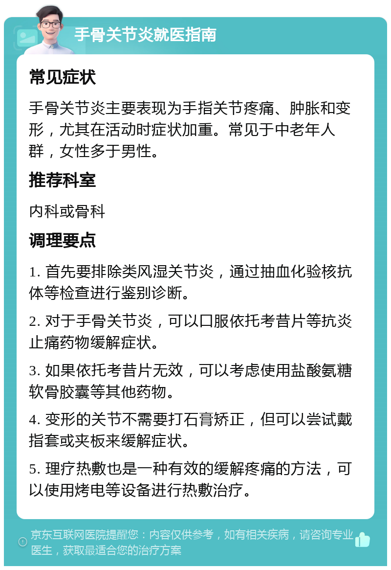 手骨关节炎就医指南 常见症状 手骨关节炎主要表现为手指关节疼痛、肿胀和变形，尤其在活动时症状加重。常见于中老年人群，女性多于男性。 推荐科室 内科或骨科 调理要点 1. 首先要排除类风湿关节炎，通过抽血化验核抗体等检查进行鉴别诊断。 2. 对于手骨关节炎，可以口服依托考昔片等抗炎止痛药物缓解症状。 3. 如果依托考昔片无效，可以考虑使用盐酸氨糖软骨胶囊等其他药物。 4. 变形的关节不需要打石膏矫正，但可以尝试戴指套或夹板来缓解症状。 5. 理疗热敷也是一种有效的缓解疼痛的方法，可以使用烤电等设备进行热敷治疗。