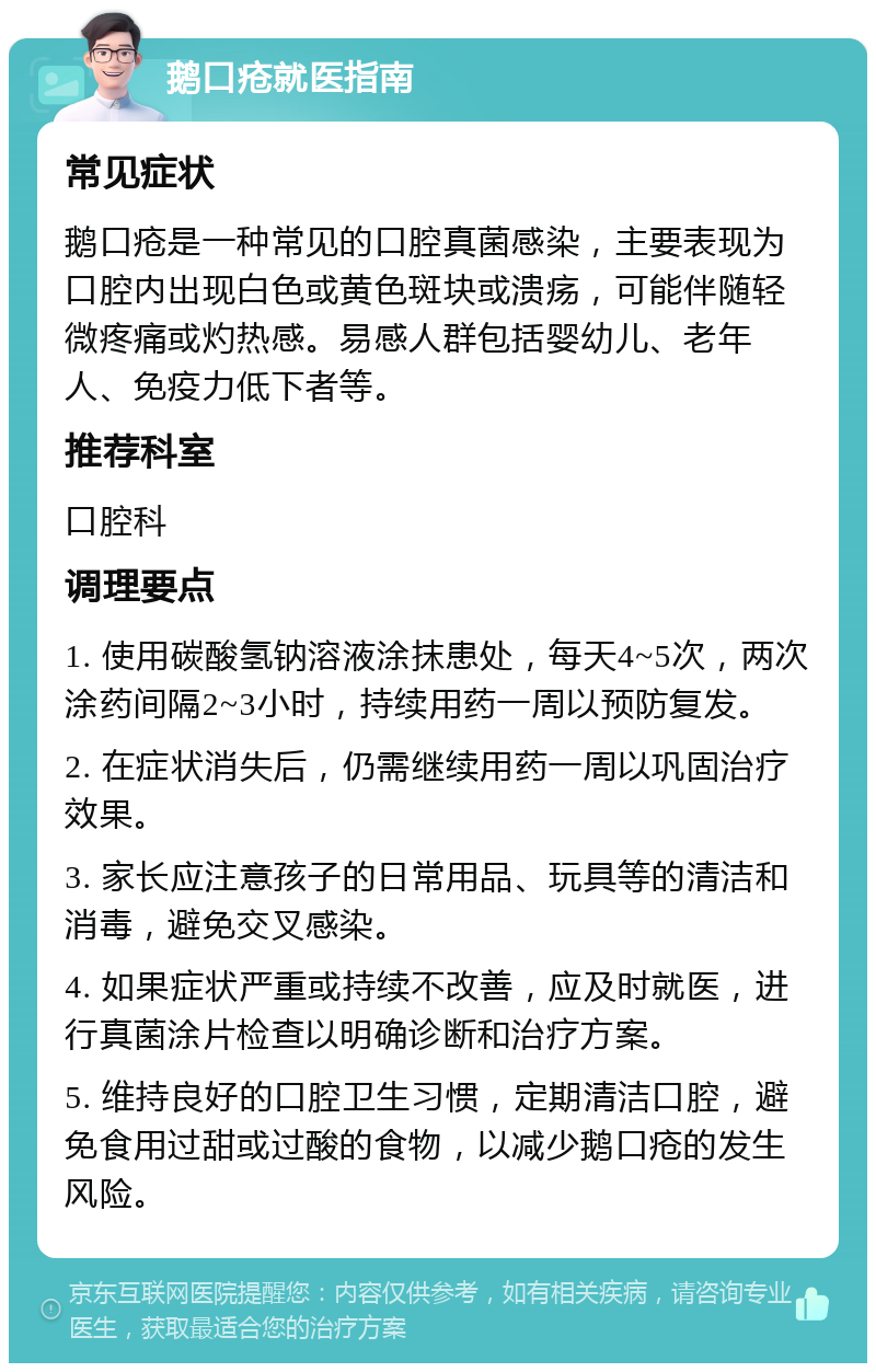 鹅口疮就医指南 常见症状 鹅口疮是一种常见的口腔真菌感染，主要表现为口腔内出现白色或黄色斑块或溃疡，可能伴随轻微疼痛或灼热感。易感人群包括婴幼儿、老年人、免疫力低下者等。 推荐科室 口腔科 调理要点 1. 使用碳酸氢钠溶液涂抹患处，每天4~5次，两次涂药间隔2~3小时，持续用药一周以预防复发。 2. 在症状消失后，仍需继续用药一周以巩固治疗效果。 3. 家长应注意孩子的日常用品、玩具等的清洁和消毒，避免交叉感染。 4. 如果症状严重或持续不改善，应及时就医，进行真菌涂片检查以明确诊断和治疗方案。 5. 维持良好的口腔卫生习惯，定期清洁口腔，避免食用过甜或过酸的食物，以减少鹅口疮的发生风险。