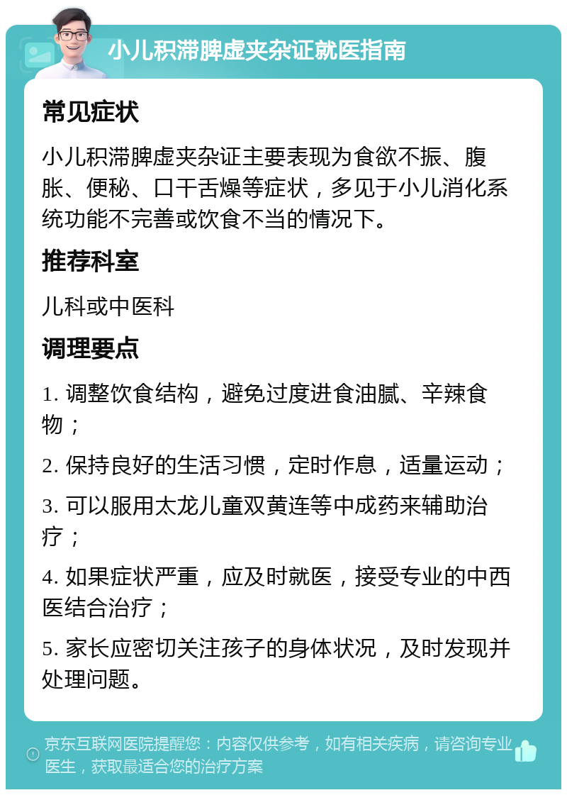 小儿积滞脾虚夹杂证就医指南 常见症状 小儿积滞脾虚夹杂证主要表现为食欲不振、腹胀、便秘、口干舌燥等症状，多见于小儿消化系统功能不完善或饮食不当的情况下。 推荐科室 儿科或中医科 调理要点 1. 调整饮食结构，避免过度进食油腻、辛辣食物； 2. 保持良好的生活习惯，定时作息，适量运动； 3. 可以服用太龙儿童双黄连等中成药来辅助治疗； 4. 如果症状严重，应及时就医，接受专业的中西医结合治疗； 5. 家长应密切关注孩子的身体状况，及时发现并处理问题。