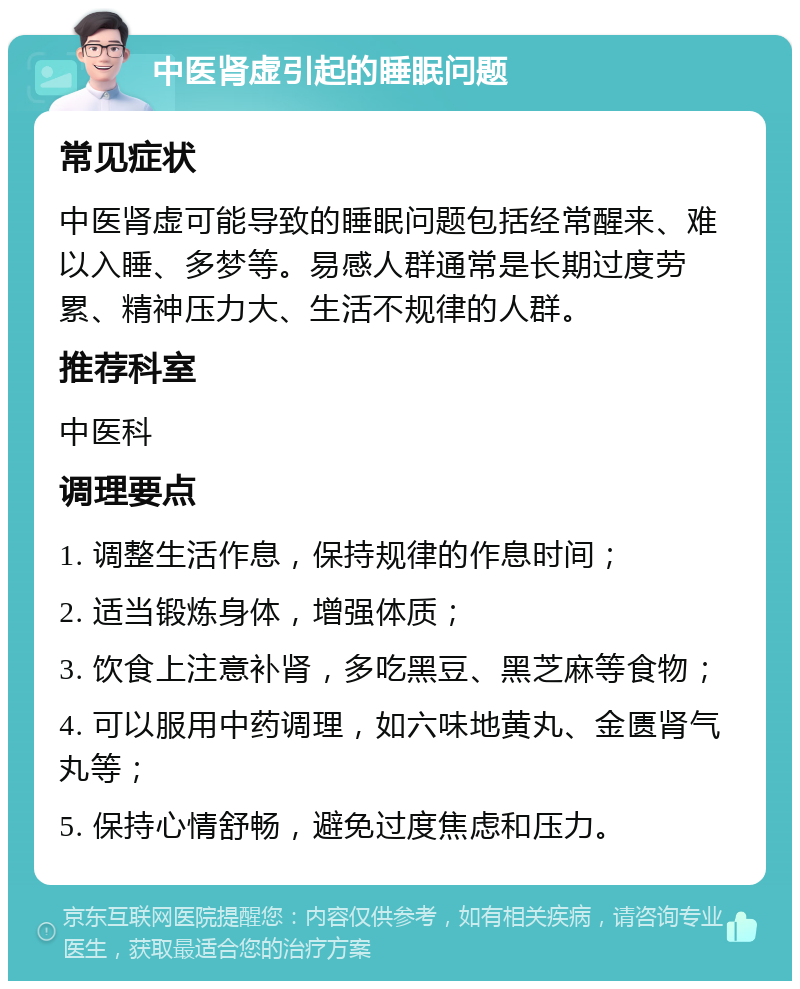 中医肾虚引起的睡眠问题 常见症状 中医肾虚可能导致的睡眠问题包括经常醒来、难以入睡、多梦等。易感人群通常是长期过度劳累、精神压力大、生活不规律的人群。 推荐科室 中医科 调理要点 1. 调整生活作息，保持规律的作息时间； 2. 适当锻炼身体，增强体质； 3. 饮食上注意补肾，多吃黑豆、黑芝麻等食物； 4. 可以服用中药调理，如六味地黄丸、金匮肾气丸等； 5. 保持心情舒畅，避免过度焦虑和压力。