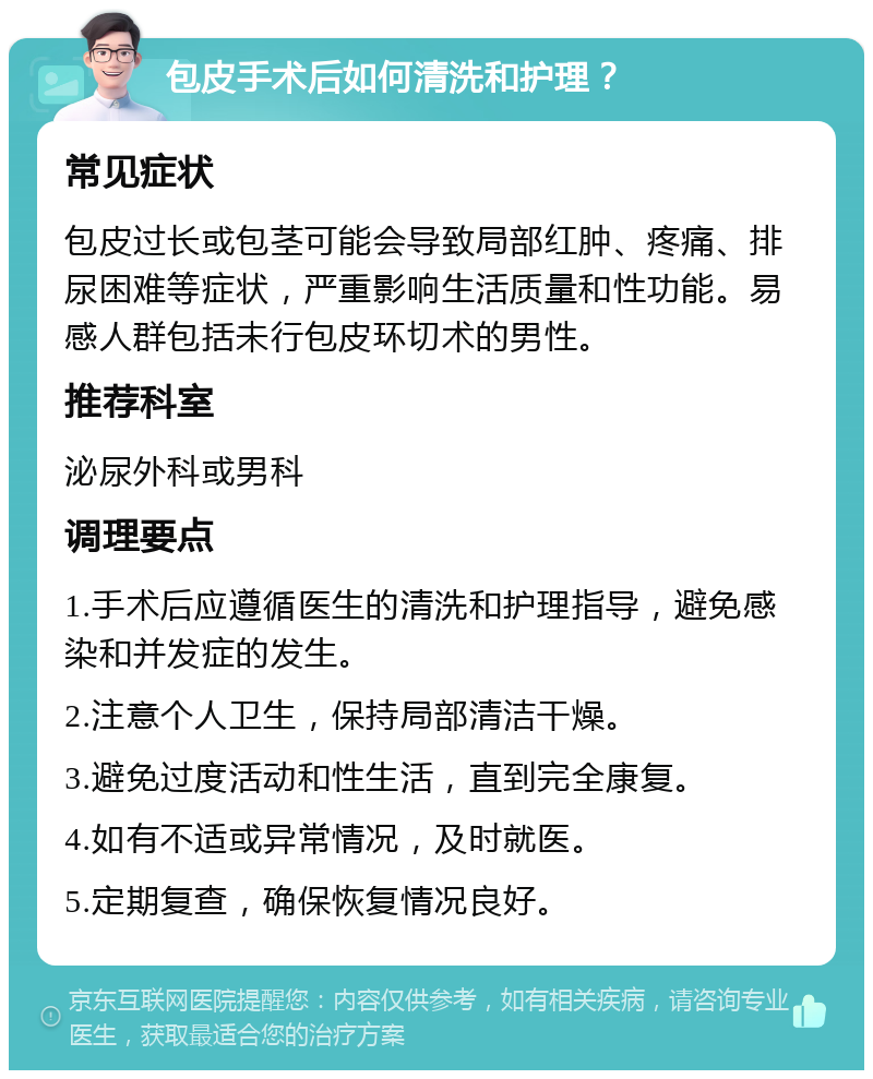 包皮手术后如何清洗和护理？ 常见症状 包皮过长或包茎可能会导致局部红肿、疼痛、排尿困难等症状，严重影响生活质量和性功能。易感人群包括未行包皮环切术的男性。 推荐科室 泌尿外科或男科 调理要点 1.手术后应遵循医生的清洗和护理指导，避免感染和并发症的发生。 2.注意个人卫生，保持局部清洁干燥。 3.避免过度活动和性生活，直到完全康复。 4.如有不适或异常情况，及时就医。 5.定期复查，确保恢复情况良好。