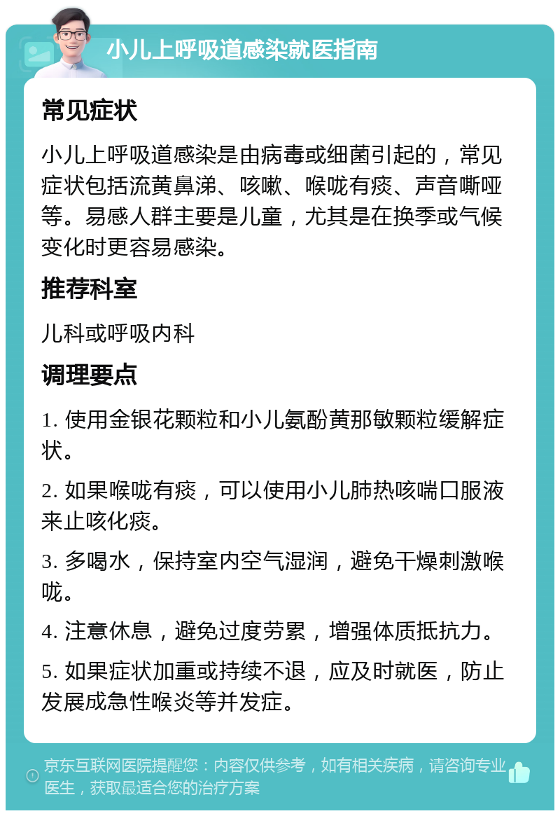 小儿上呼吸道感染就医指南 常见症状 小儿上呼吸道感染是由病毒或细菌引起的，常见症状包括流黄鼻涕、咳嗽、喉咙有痰、声音嘶哑等。易感人群主要是儿童，尤其是在换季或气候变化时更容易感染。 推荐科室 儿科或呼吸内科 调理要点 1. 使用金银花颗粒和小儿氨酚黄那敏颗粒缓解症状。 2. 如果喉咙有痰，可以使用小儿肺热咳喘口服液来止咳化痰。 3. 多喝水，保持室内空气湿润，避免干燥刺激喉咙。 4. 注意休息，避免过度劳累，增强体质抵抗力。 5. 如果症状加重或持续不退，应及时就医，防止发展成急性喉炎等并发症。