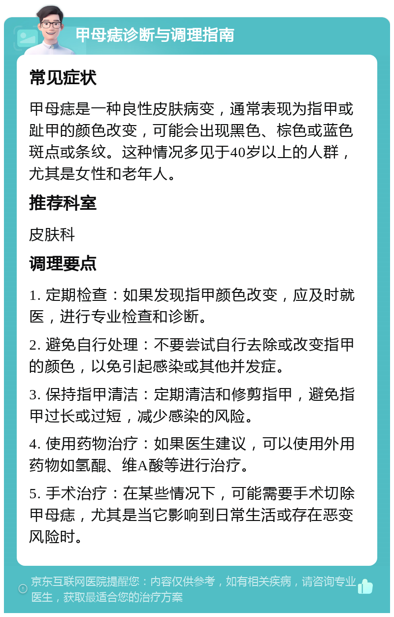 甲母痣诊断与调理指南 常见症状 甲母痣是一种良性皮肤病变，通常表现为指甲或趾甲的颜色改变，可能会出现黑色、棕色或蓝色斑点或条纹。这种情况多见于40岁以上的人群，尤其是女性和老年人。 推荐科室 皮肤科 调理要点 1. 定期检查：如果发现指甲颜色改变，应及时就医，进行专业检查和诊断。 2. 避免自行处理：不要尝试自行去除或改变指甲的颜色，以免引起感染或其他并发症。 3. 保持指甲清洁：定期清洁和修剪指甲，避免指甲过长或过短，减少感染的风险。 4. 使用药物治疗：如果医生建议，可以使用外用药物如氢醌、维A酸等进行治疗。 5. 手术治疗：在某些情况下，可能需要手术切除甲母痣，尤其是当它影响到日常生活或存在恶变风险时。