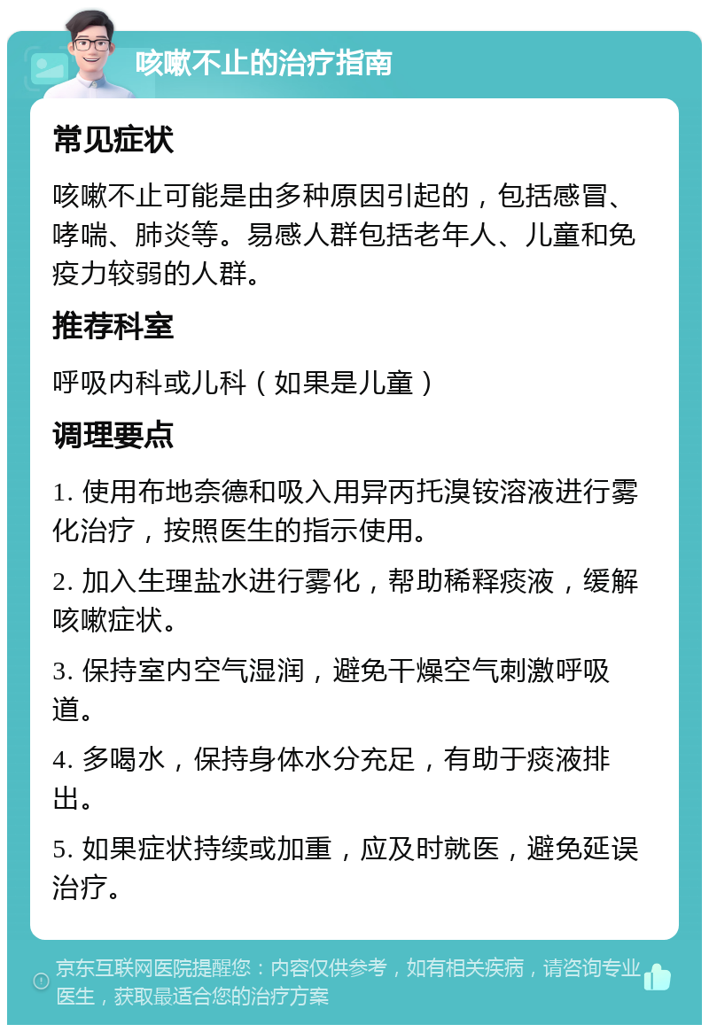 咳嗽不止的治疗指南 常见症状 咳嗽不止可能是由多种原因引起的，包括感冒、哮喘、肺炎等。易感人群包括老年人、儿童和免疫力较弱的人群。 推荐科室 呼吸内科或儿科（如果是儿童） 调理要点 1. 使用布地奈德和吸入用异丙托溴铵溶液进行雾化治疗，按照医生的指示使用。 2. 加入生理盐水进行雾化，帮助稀释痰液，缓解咳嗽症状。 3. 保持室内空气湿润，避免干燥空气刺激呼吸道。 4. 多喝水，保持身体水分充足，有助于痰液排出。 5. 如果症状持续或加重，应及时就医，避免延误治疗。