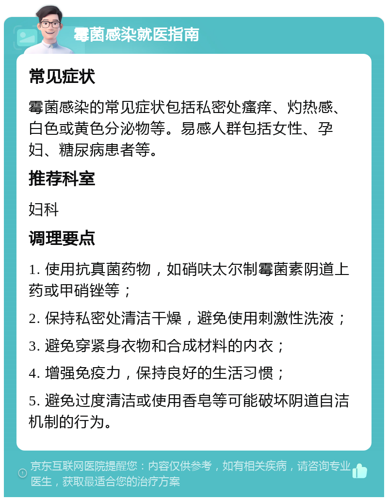 霉菌感染就医指南 常见症状 霉菌感染的常见症状包括私密处瘙痒、灼热感、白色或黄色分泌物等。易感人群包括女性、孕妇、糖尿病患者等。 推荐科室 妇科 调理要点 1. 使用抗真菌药物，如硝呋太尔制霉菌素阴道上药或甲硝锉等； 2. 保持私密处清洁干燥，避免使用刺激性洗液； 3. 避免穿紧身衣物和合成材料的内衣； 4. 增强免疫力，保持良好的生活习惯； 5. 避免过度清洁或使用香皂等可能破坏阴道自洁机制的行为。