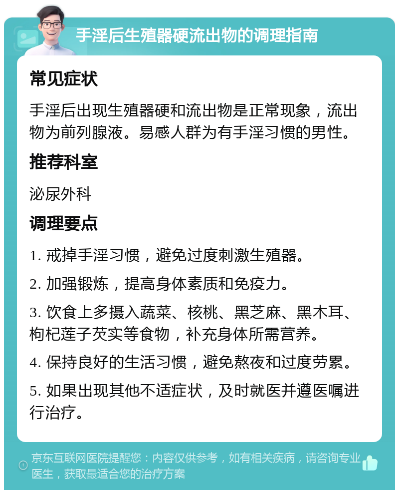 手淫后生殖器硬流出物的调理指南 常见症状 手淫后出现生殖器硬和流出物是正常现象，流出物为前列腺液。易感人群为有手淫习惯的男性。 推荐科室 泌尿外科 调理要点 1. 戒掉手淫习惯，避免过度刺激生殖器。 2. 加强锻炼，提高身体素质和免疫力。 3. 饮食上多摄入蔬菜、核桃、黑芝麻、黑木耳、枸杞莲子芡实等食物，补充身体所需营养。 4. 保持良好的生活习惯，避免熬夜和过度劳累。 5. 如果出现其他不适症状，及时就医并遵医嘱进行治疗。