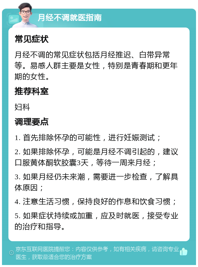 月经不调就医指南 常见症状 月经不调的常见症状包括月经推迟、白带异常等。易感人群主要是女性，特别是青春期和更年期的女性。 推荐科室 妇科 调理要点 1. 首先排除怀孕的可能性，进行妊娠测试； 2. 如果排除怀孕，可能是月经不调引起的，建议口服黄体酮软胶囊3天，等待一周来月经； 3. 如果月经仍未来潮，需要进一步检查，了解具体原因； 4. 注意生活习惯，保持良好的作息和饮食习惯； 5. 如果症状持续或加重，应及时就医，接受专业的治疗和指导。