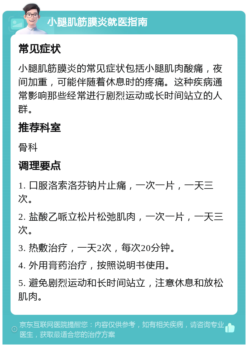 小腿肌筋膜炎就医指南 常见症状 小腿肌筋膜炎的常见症状包括小腿肌肉酸痛，夜间加重，可能伴随着休息时的疼痛。这种疾病通常影响那些经常进行剧烈运动或长时间站立的人群。 推荐科室 骨科 调理要点 1. 口服洛索洛芬钠片止痛，一次一片，一天三次。 2. 盐酸乙哌立松片松弛肌肉，一次一片，一天三次。 3. 热敷治疗，一天2次，每次20分钟。 4. 外用膏药治疗，按照说明书使用。 5. 避免剧烈运动和长时间站立，注意休息和放松肌肉。