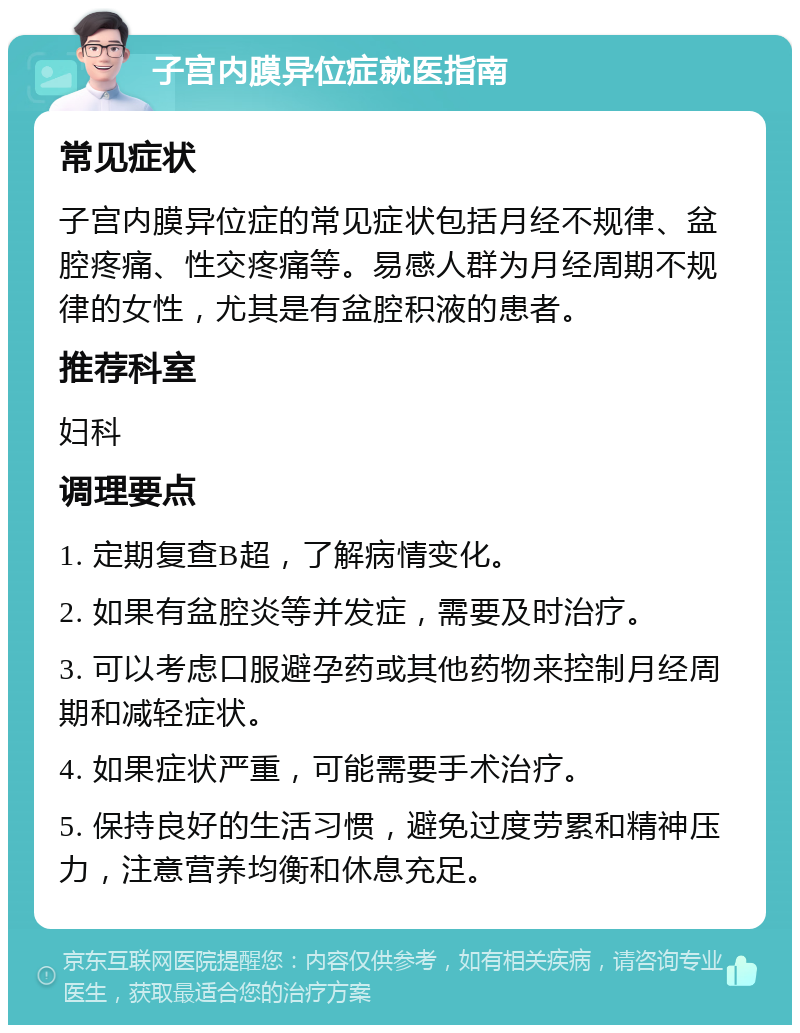 子宫内膜异位症就医指南 常见症状 子宫内膜异位症的常见症状包括月经不规律、盆腔疼痛、性交疼痛等。易感人群为月经周期不规律的女性，尤其是有盆腔积液的患者。 推荐科室 妇科 调理要点 1. 定期复查B超，了解病情变化。 2. 如果有盆腔炎等并发症，需要及时治疗。 3. 可以考虑口服避孕药或其他药物来控制月经周期和减轻症状。 4. 如果症状严重，可能需要手术治疗。 5. 保持良好的生活习惯，避免过度劳累和精神压力，注意营养均衡和休息充足。