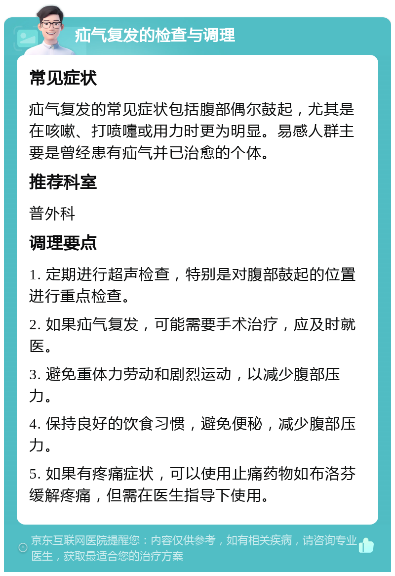 疝气复发的检查与调理 常见症状 疝气复发的常见症状包括腹部偶尔鼓起，尤其是在咳嗽、打喷嚏或用力时更为明显。易感人群主要是曾经患有疝气并已治愈的个体。 推荐科室 普外科 调理要点 1. 定期进行超声检查，特别是对腹部鼓起的位置进行重点检查。 2. 如果疝气复发，可能需要手术治疗，应及时就医。 3. 避免重体力劳动和剧烈运动，以减少腹部压力。 4. 保持良好的饮食习惯，避免便秘，减少腹部压力。 5. 如果有疼痛症状，可以使用止痛药物如布洛芬缓解疼痛，但需在医生指导下使用。