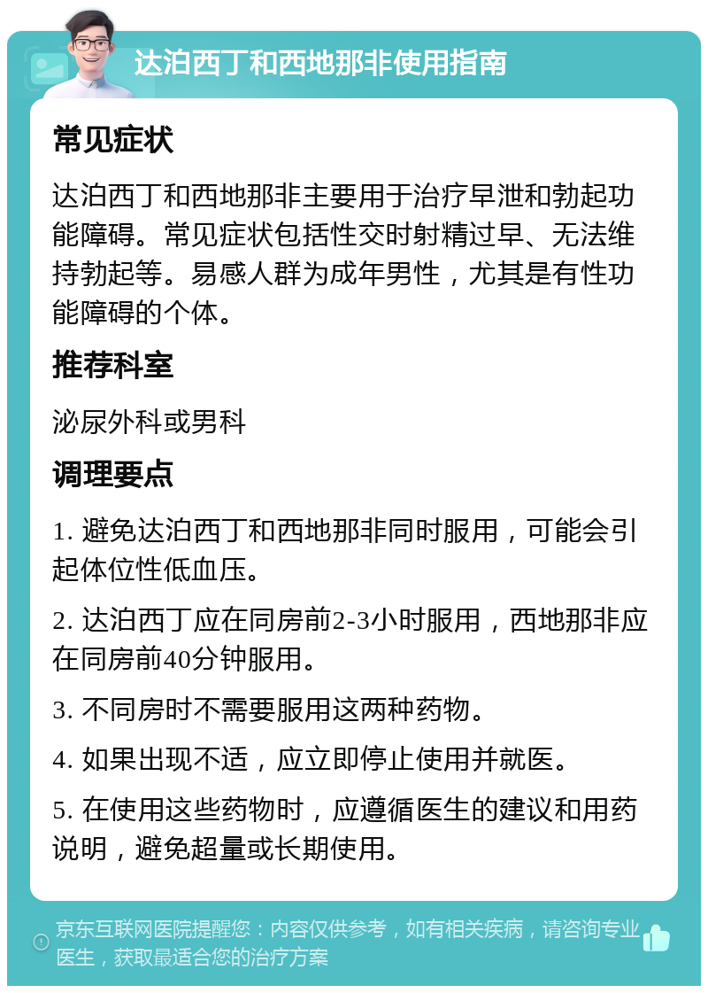 达泊西丁和西地那非使用指南 常见症状 达泊西丁和西地那非主要用于治疗早泄和勃起功能障碍。常见症状包括性交时射精过早、无法维持勃起等。易感人群为成年男性，尤其是有性功能障碍的个体。 推荐科室 泌尿外科或男科 调理要点 1. 避免达泊西丁和西地那非同时服用，可能会引起体位性低血压。 2. 达泊西丁应在同房前2-3小时服用，西地那非应在同房前40分钟服用。 3. 不同房时不需要服用这两种药物。 4. 如果出现不适，应立即停止使用并就医。 5. 在使用这些药物时，应遵循医生的建议和用药说明，避免超量或长期使用。