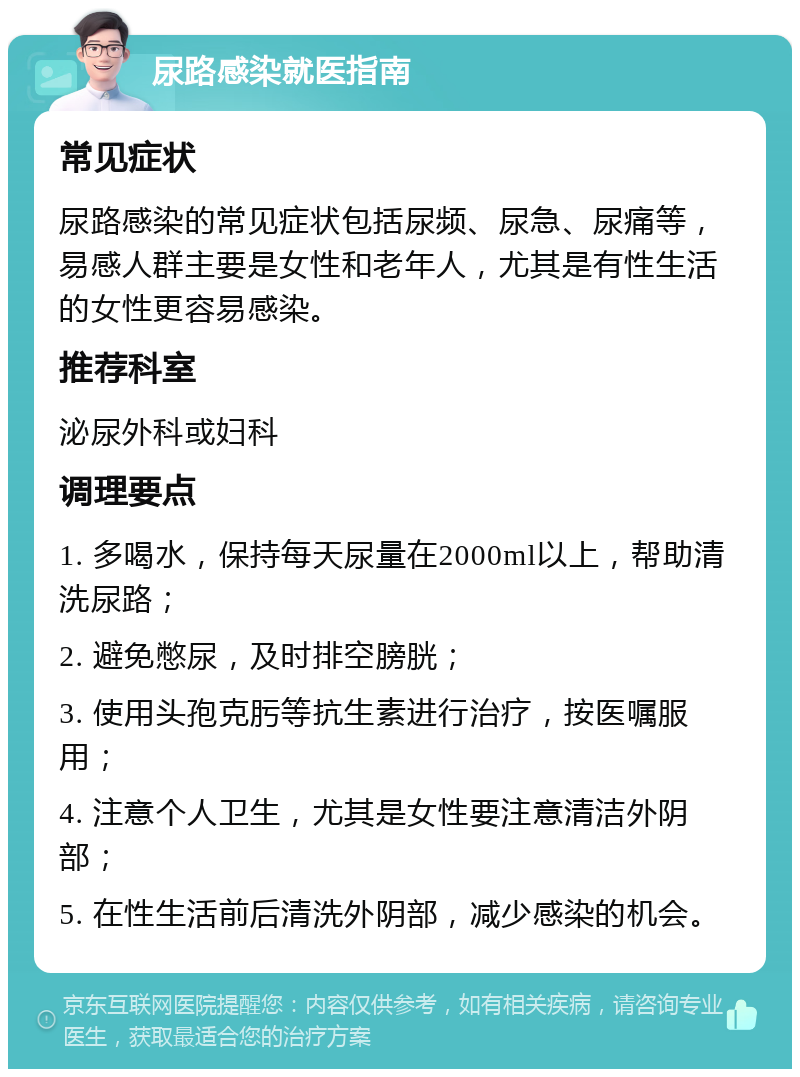 尿路感染就医指南 常见症状 尿路感染的常见症状包括尿频、尿急、尿痛等，易感人群主要是女性和老年人，尤其是有性生活的女性更容易感染。 推荐科室 泌尿外科或妇科 调理要点 1. 多喝水，保持每天尿量在2000ml以上，帮助清洗尿路； 2. 避免憋尿，及时排空膀胱； 3. 使用头孢克肟等抗生素进行治疗，按医嘱服用； 4. 注意个人卫生，尤其是女性要注意清洁外阴部； 5. 在性生活前后清洗外阴部，减少感染的机会。