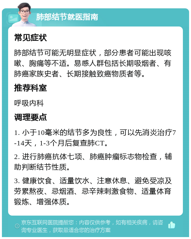 肺部结节就医指南 常见症状 肺部结节可能无明显症状，部分患者可能出现咳嗽、胸痛等不适。易感人群包括长期吸烟者、有肺癌家族史者、长期接触致癌物质者等。 推荐科室 呼吸内科 调理要点 1. 小于10毫米的结节多为良性，可以先消炎治疗7-14天，1-3个月后复查肺CT。 2. 进行肺癌抗体七项、肺癌肿瘤标志物检查，辅助判断结节性质。 3. 健康饮食、适量饮水、注意休息、避免受凉及劳累熬夜、忌烟酒、忌辛辣刺激食物、适量体育锻炼、增强体质。