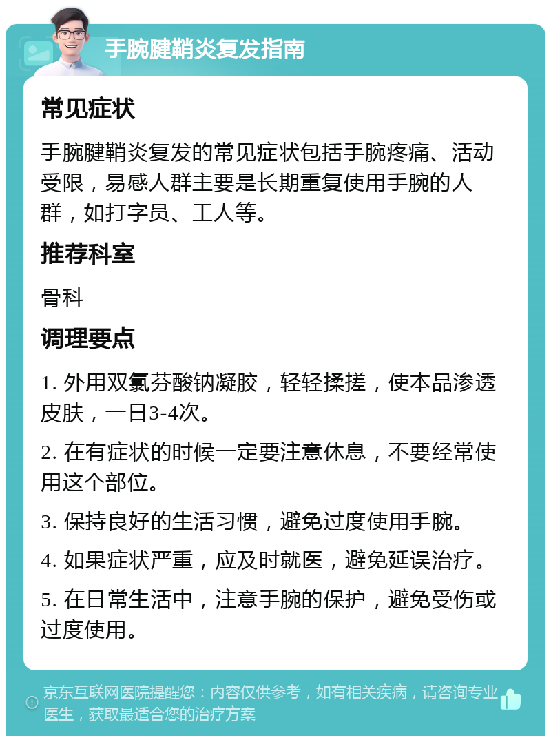 手腕腱鞘炎复发指南 常见症状 手腕腱鞘炎复发的常见症状包括手腕疼痛、活动受限，易感人群主要是长期重复使用手腕的人群，如打字员、工人等。 推荐科室 骨科 调理要点 1. 外用双氯芬酸钠凝胶，轻轻揉搓，使本品渗透皮肤，一日3-4次。 2. 在有症状的时候一定要注意休息，不要经常使用这个部位。 3. 保持良好的生活习惯，避免过度使用手腕。 4. 如果症状严重，应及时就医，避免延误治疗。 5. 在日常生活中，注意手腕的保护，避免受伤或过度使用。