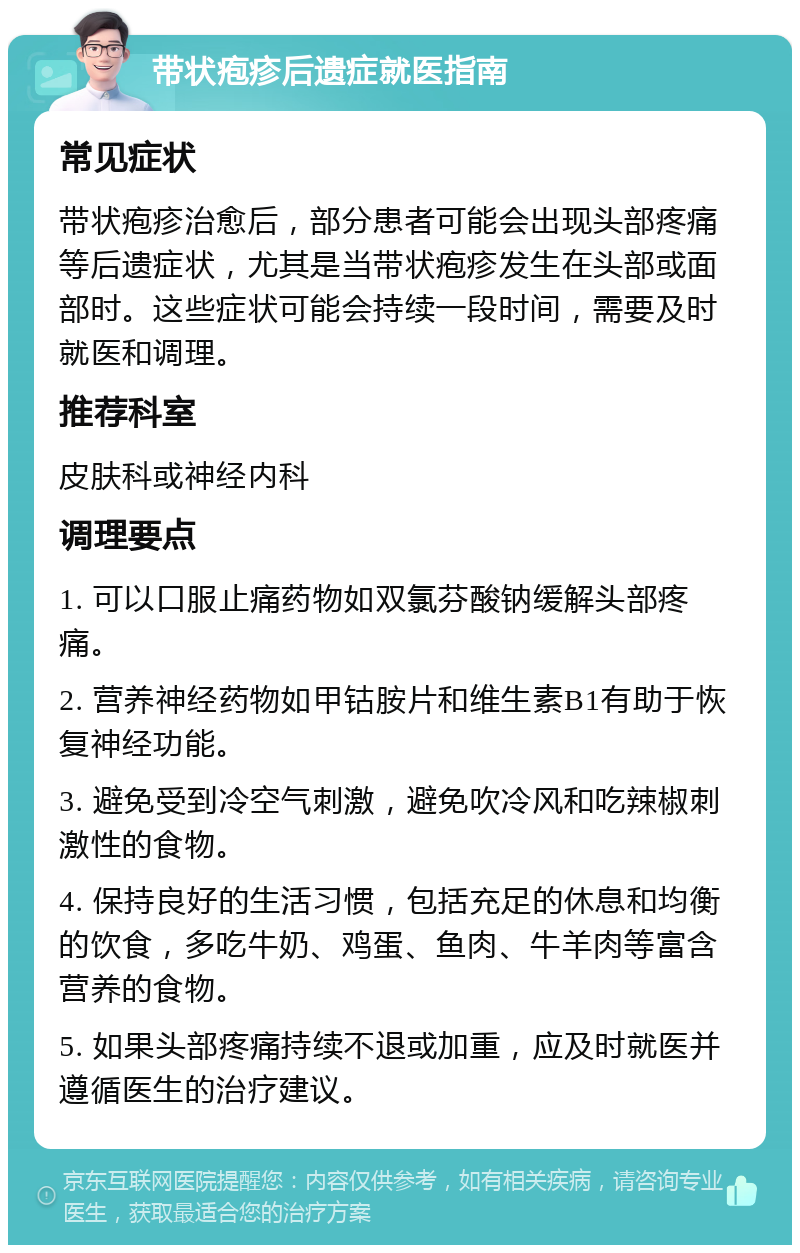 带状疱疹后遗症就医指南 常见症状 带状疱疹治愈后，部分患者可能会出现头部疼痛等后遗症状，尤其是当带状疱疹发生在头部或面部时。这些症状可能会持续一段时间，需要及时就医和调理。 推荐科室 皮肤科或神经内科 调理要点 1. 可以口服止痛药物如双氯芬酸钠缓解头部疼痛。 2. 营养神经药物如甲钴胺片和维生素B1有助于恢复神经功能。 3. 避免受到冷空气刺激，避免吹冷风和吃辣椒刺激性的食物。 4. 保持良好的生活习惯，包括充足的休息和均衡的饮食，多吃牛奶、鸡蛋、鱼肉、牛羊肉等富含营养的食物。 5. 如果头部疼痛持续不退或加重，应及时就医并遵循医生的治疗建议。