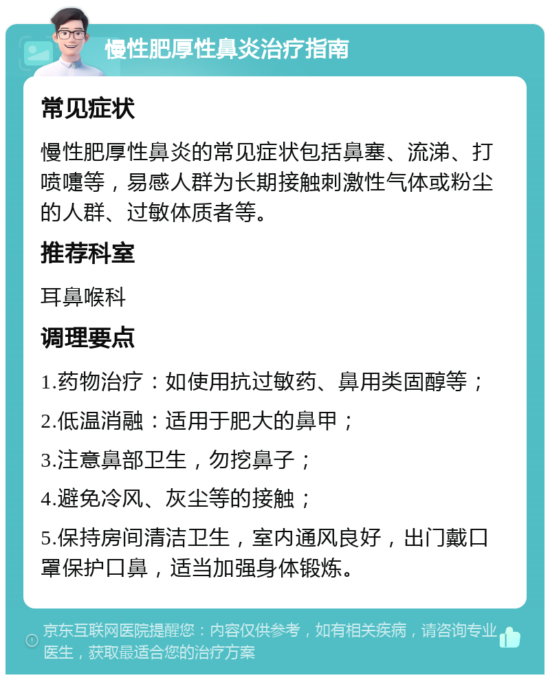 慢性肥厚性鼻炎治疗指南 常见症状 慢性肥厚性鼻炎的常见症状包括鼻塞、流涕、打喷嚏等，易感人群为长期接触刺激性气体或粉尘的人群、过敏体质者等。 推荐科室 耳鼻喉科 调理要点 1.药物治疗：如使用抗过敏药、鼻用类固醇等； 2.低温消融：适用于肥大的鼻甲； 3.注意鼻部卫生，勿挖鼻子； 4.避免冷风、灰尘等的接触； 5.保持房间清洁卫生，室内通风良好，出门戴口罩保护口鼻，适当加强身体锻炼。