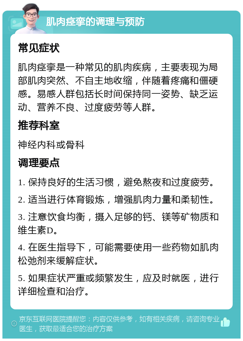 肌肉痉挛的调理与预防 常见症状 肌肉痉挛是一种常见的肌肉疾病，主要表现为局部肌肉突然、不自主地收缩，伴随着疼痛和僵硬感。易感人群包括长时间保持同一姿势、缺乏运动、营养不良、过度疲劳等人群。 推荐科室 神经内科或骨科 调理要点 1. 保持良好的生活习惯，避免熬夜和过度疲劳。 2. 适当进行体育锻炼，增强肌肉力量和柔韧性。 3. 注意饮食均衡，摄入足够的钙、镁等矿物质和维生素D。 4. 在医生指导下，可能需要使用一些药物如肌肉松弛剂来缓解症状。 5. 如果症状严重或频繁发生，应及时就医，进行详细检查和治疗。