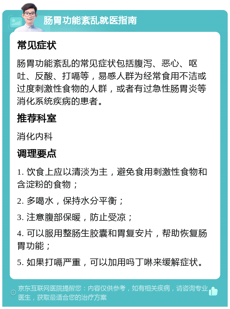 肠胃功能紊乱就医指南 常见症状 肠胃功能紊乱的常见症状包括腹泻、恶心、呕吐、反酸、打嗝等，易感人群为经常食用不洁或过度刺激性食物的人群，或者有过急性肠胃炎等消化系统疾病的患者。 推荐科室 消化内科 调理要点 1. 饮食上应以清淡为主，避免食用刺激性食物和含淀粉的食物； 2. 多喝水，保持水分平衡； 3. 注意腹部保暖，防止受凉； 4. 可以服用整肠生胶囊和胃复安片，帮助恢复肠胃功能； 5. 如果打嗝严重，可以加用吗丁啉来缓解症状。