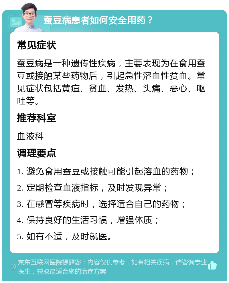 蚕豆病患者如何安全用药？ 常见症状 蚕豆病是一种遗传性疾病，主要表现为在食用蚕豆或接触某些药物后，引起急性溶血性贫血。常见症状包括黄疸、贫血、发热、头痛、恶心、呕吐等。 推荐科室 血液科 调理要点 1. 避免食用蚕豆或接触可能引起溶血的药物； 2. 定期检查血液指标，及时发现异常； 3. 在感冒等疾病时，选择适合自己的药物； 4. 保持良好的生活习惯，增强体质； 5. 如有不适，及时就医。