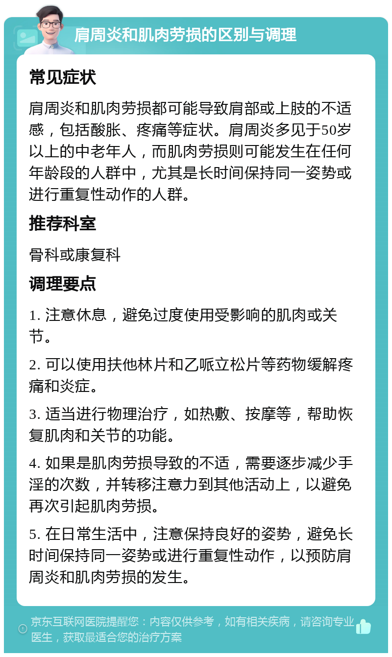 肩周炎和肌肉劳损的区别与调理 常见症状 肩周炎和肌肉劳损都可能导致肩部或上肢的不适感，包括酸胀、疼痛等症状。肩周炎多见于50岁以上的中老年人，而肌肉劳损则可能发生在任何年龄段的人群中，尤其是长时间保持同一姿势或进行重复性动作的人群。 推荐科室 骨科或康复科 调理要点 1. 注意休息，避免过度使用受影响的肌肉或关节。 2. 可以使用扶他林片和乙哌立松片等药物缓解疼痛和炎症。 3. 适当进行物理治疗，如热敷、按摩等，帮助恢复肌肉和关节的功能。 4. 如果是肌肉劳损导致的不适，需要逐步减少手淫的次数，并转移注意力到其他活动上，以避免再次引起肌肉劳损。 5. 在日常生活中，注意保持良好的姿势，避免长时间保持同一姿势或进行重复性动作，以预防肩周炎和肌肉劳损的发生。