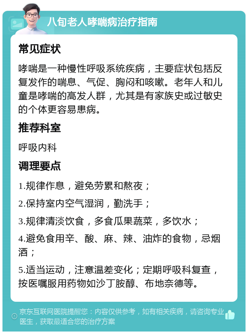 八旬老人哮喘病治疗指南 常见症状 哮喘是一种慢性呼吸系统疾病，主要症状包括反复发作的喘息、气促、胸闷和咳嗽。老年人和儿童是哮喘的高发人群，尤其是有家族史或过敏史的个体更容易患病。 推荐科室 呼吸内科 调理要点 1.规律作息，避免劳累和熬夜； 2.保持室内空气湿润，勤洗手； 3.规律清淡饮食，多食瓜果蔬菜，多饮水； 4.避免食用辛、酸、麻、辣、油炸的食物，忌烟酒； 5.适当运动，注意温差变化；定期呼吸科复查，按医嘱服用药物如沙丁胺醇、布地奈德等。