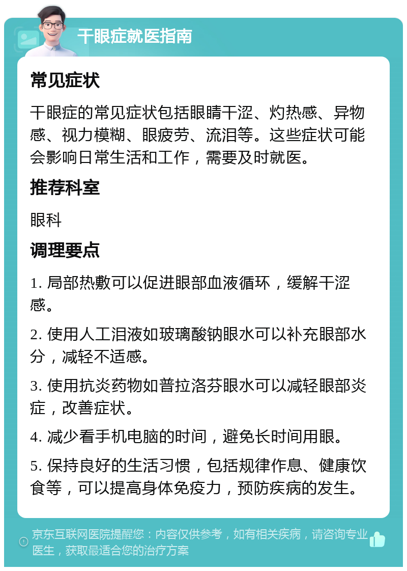 干眼症就医指南 常见症状 干眼症的常见症状包括眼睛干涩、灼热感、异物感、视力模糊、眼疲劳、流泪等。这些症状可能会影响日常生活和工作，需要及时就医。 推荐科室 眼科 调理要点 1. 局部热敷可以促进眼部血液循环，缓解干涩感。 2. 使用人工泪液如玻璃酸钠眼水可以补充眼部水分，减轻不适感。 3. 使用抗炎药物如普拉洛芬眼水可以减轻眼部炎症，改善症状。 4. 减少看手机电脑的时间，避免长时间用眼。 5. 保持良好的生活习惯，包括规律作息、健康饮食等，可以提高身体免疫力，预防疾病的发生。