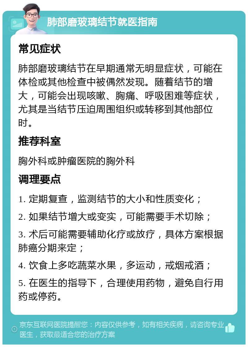 肺部磨玻璃结节就医指南 常见症状 肺部磨玻璃结节在早期通常无明显症状，可能在体检或其他检查中被偶然发现。随着结节的增大，可能会出现咳嗽、胸痛、呼吸困难等症状，尤其是当结节压迫周围组织或转移到其他部位时。 推荐科室 胸外科或肿瘤医院的胸外科 调理要点 1. 定期复查，监测结节的大小和性质变化； 2. 如果结节增大或变实，可能需要手术切除； 3. 术后可能需要辅助化疗或放疗，具体方案根据肺癌分期来定； 4. 饮食上多吃蔬菜水果，多运动，戒烟戒酒； 5. 在医生的指导下，合理使用药物，避免自行用药或停药。