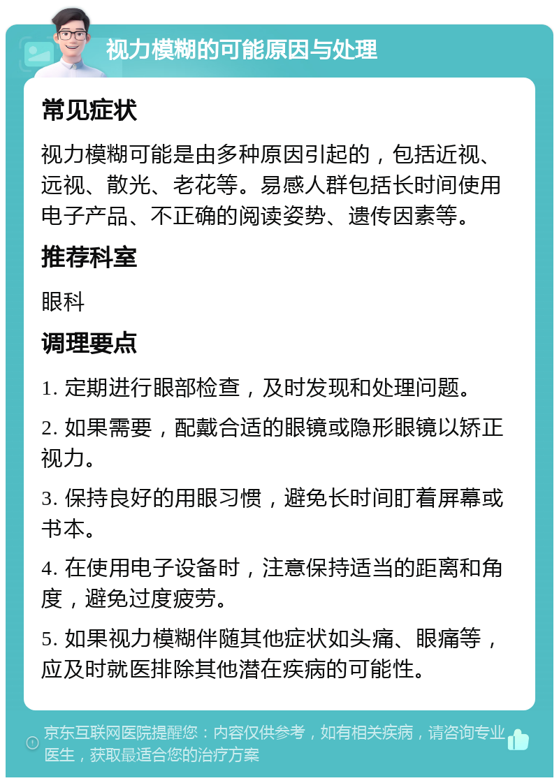 视力模糊的可能原因与处理 常见症状 视力模糊可能是由多种原因引起的，包括近视、远视、散光、老花等。易感人群包括长时间使用电子产品、不正确的阅读姿势、遗传因素等。 推荐科室 眼科 调理要点 1. 定期进行眼部检查，及时发现和处理问题。 2. 如果需要，配戴合适的眼镜或隐形眼镜以矫正视力。 3. 保持良好的用眼习惯，避免长时间盯着屏幕或书本。 4. 在使用电子设备时，注意保持适当的距离和角度，避免过度疲劳。 5. 如果视力模糊伴随其他症状如头痛、眼痛等，应及时就医排除其他潜在疾病的可能性。