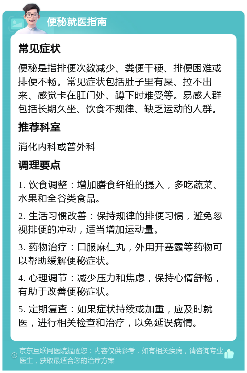 便秘就医指南 常见症状 便秘是指排便次数减少、粪便干硬、排便困难或排便不畅。常见症状包括肚子里有屎、拉不出来、感觉卡在肛门处、蹲下时难受等。易感人群包括长期久坐、饮食不规律、缺乏运动的人群。 推荐科室 消化内科或普外科 调理要点 1. 饮食调整：增加膳食纤维的摄入，多吃蔬菜、水果和全谷类食品。 2. 生活习惯改善：保持规律的排便习惯，避免忽视排便的冲动，适当增加运动量。 3. 药物治疗：口服麻仁丸，外用开塞露等药物可以帮助缓解便秘症状。 4. 心理调节：减少压力和焦虑，保持心情舒畅，有助于改善便秘症状。 5. 定期复查：如果症状持续或加重，应及时就医，进行相关检查和治疗，以免延误病情。