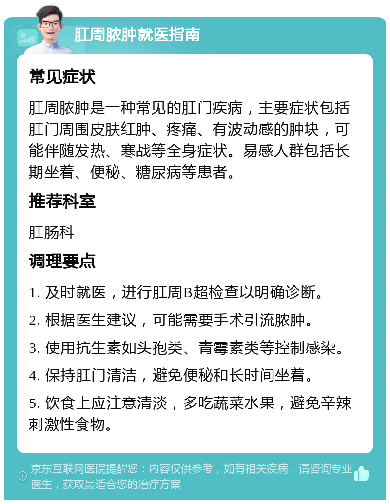 肛周脓肿就医指南 常见症状 肛周脓肿是一种常见的肛门疾病，主要症状包括肛门周围皮肤红肿、疼痛、有波动感的肿块，可能伴随发热、寒战等全身症状。易感人群包括长期坐着、便秘、糖尿病等患者。 推荐科室 肛肠科 调理要点 1. 及时就医，进行肛周B超检查以明确诊断。 2. 根据医生建议，可能需要手术引流脓肿。 3. 使用抗生素如头孢类、青霉素类等控制感染。 4. 保持肛门清洁，避免便秘和长时间坐着。 5. 饮食上应注意清淡，多吃蔬菜水果，避免辛辣刺激性食物。