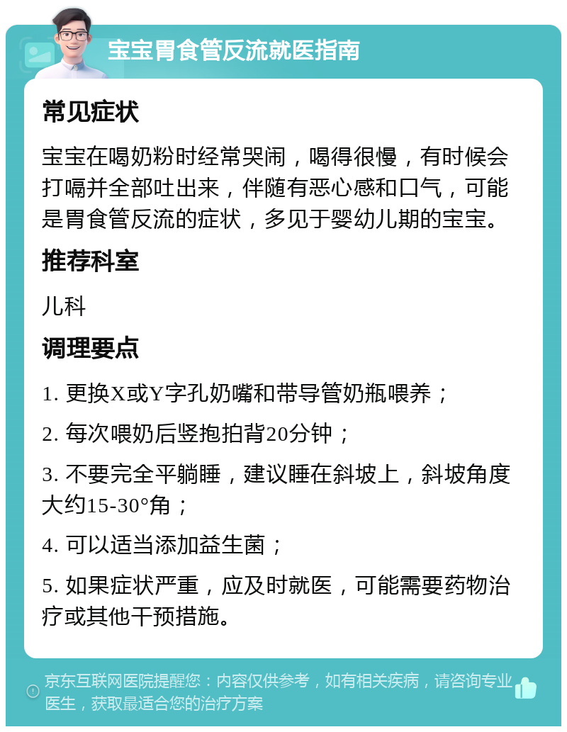 宝宝胃食管反流就医指南 常见症状 宝宝在喝奶粉时经常哭闹，喝得很慢，有时候会打嗝并全部吐出来，伴随有恶心感和口气，可能是胃食管反流的症状，多见于婴幼儿期的宝宝。 推荐科室 儿科 调理要点 1. 更换X或Y字孔奶嘴和带导管奶瓶喂养； 2. 每次喂奶后竖抱拍背20分钟； 3. 不要完全平躺睡，建议睡在斜坡上，斜坡角度大约15-30°角； 4. 可以适当添加益生菌； 5. 如果症状严重，应及时就医，可能需要药物治疗或其他干预措施。