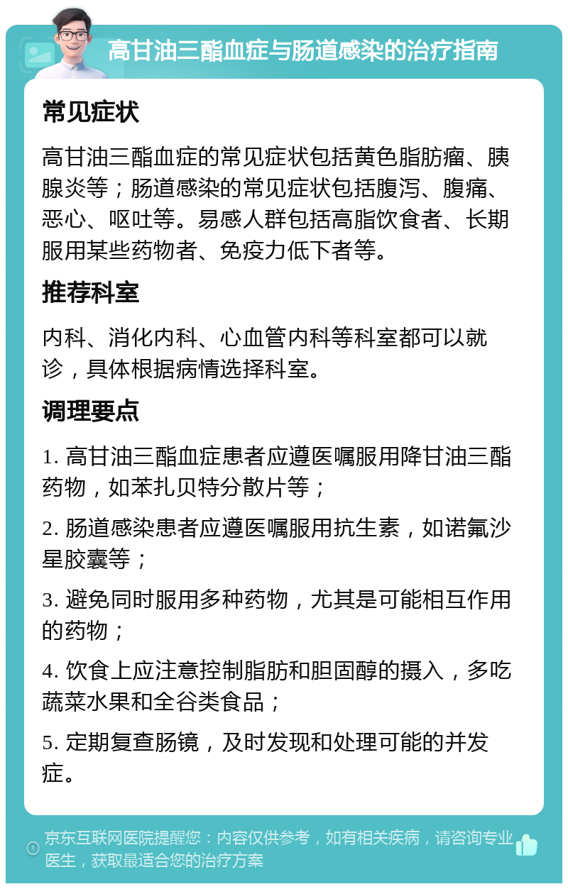 高甘油三酯血症与肠道感染的治疗指南 常见症状 高甘油三酯血症的常见症状包括黄色脂肪瘤、胰腺炎等；肠道感染的常见症状包括腹泻、腹痛、恶心、呕吐等。易感人群包括高脂饮食者、长期服用某些药物者、免疫力低下者等。 推荐科室 内科、消化内科、心血管内科等科室都可以就诊，具体根据病情选择科室。 调理要点 1. 高甘油三酯血症患者应遵医嘱服用降甘油三酯药物，如苯扎贝特分散片等； 2. 肠道感染患者应遵医嘱服用抗生素，如诺氟沙星胶囊等； 3. 避免同时服用多种药物，尤其是可能相互作用的药物； 4. 饮食上应注意控制脂肪和胆固醇的摄入，多吃蔬菜水果和全谷类食品； 5. 定期复查肠镜，及时发现和处理可能的并发症。