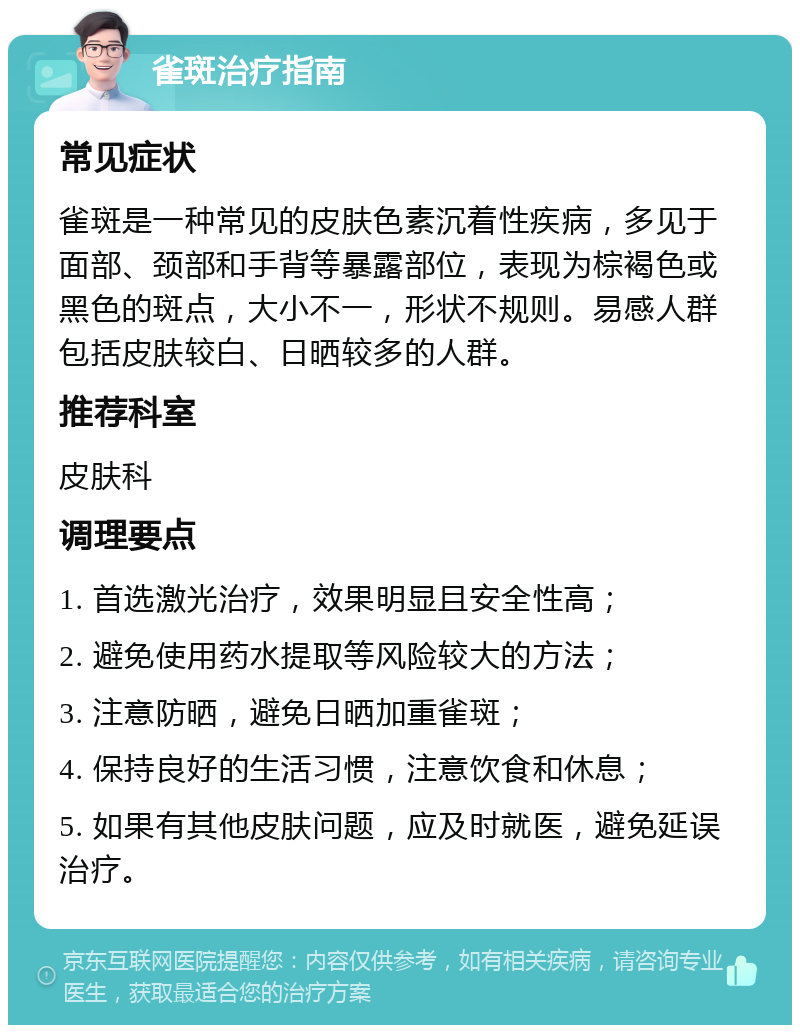 雀斑治疗指南 常见症状 雀斑是一种常见的皮肤色素沉着性疾病，多见于面部、颈部和手背等暴露部位，表现为棕褐色或黑色的斑点，大小不一，形状不规则。易感人群包括皮肤较白、日晒较多的人群。 推荐科室 皮肤科 调理要点 1. 首选激光治疗，效果明显且安全性高； 2. 避免使用药水提取等风险较大的方法； 3. 注意防晒，避免日晒加重雀斑； 4. 保持良好的生活习惯，注意饮食和休息； 5. 如果有其他皮肤问题，应及时就医，避免延误治疗。