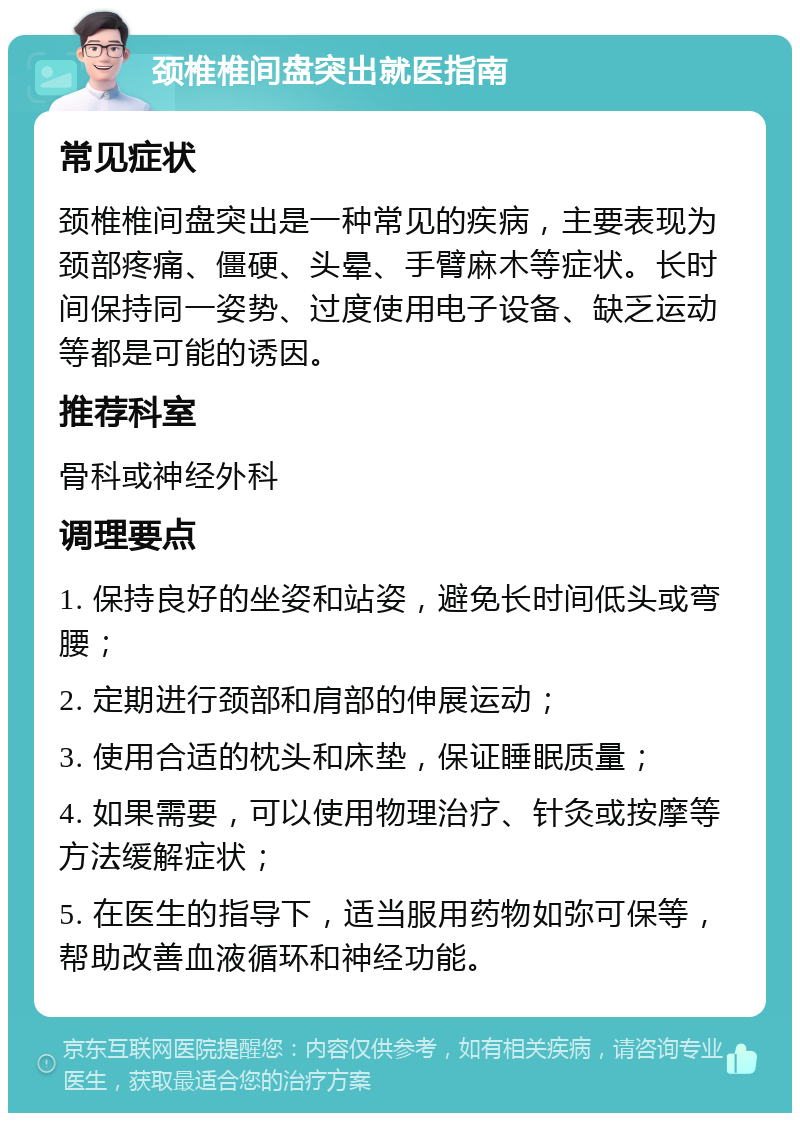 颈椎椎间盘突出就医指南 常见症状 颈椎椎间盘突出是一种常见的疾病，主要表现为颈部疼痛、僵硬、头晕、手臂麻木等症状。长时间保持同一姿势、过度使用电子设备、缺乏运动等都是可能的诱因。 推荐科室 骨科或神经外科 调理要点 1. 保持良好的坐姿和站姿，避免长时间低头或弯腰； 2. 定期进行颈部和肩部的伸展运动； 3. 使用合适的枕头和床垫，保证睡眠质量； 4. 如果需要，可以使用物理治疗、针灸或按摩等方法缓解症状； 5. 在医生的指导下，适当服用药物如弥可保等，帮助改善血液循环和神经功能。