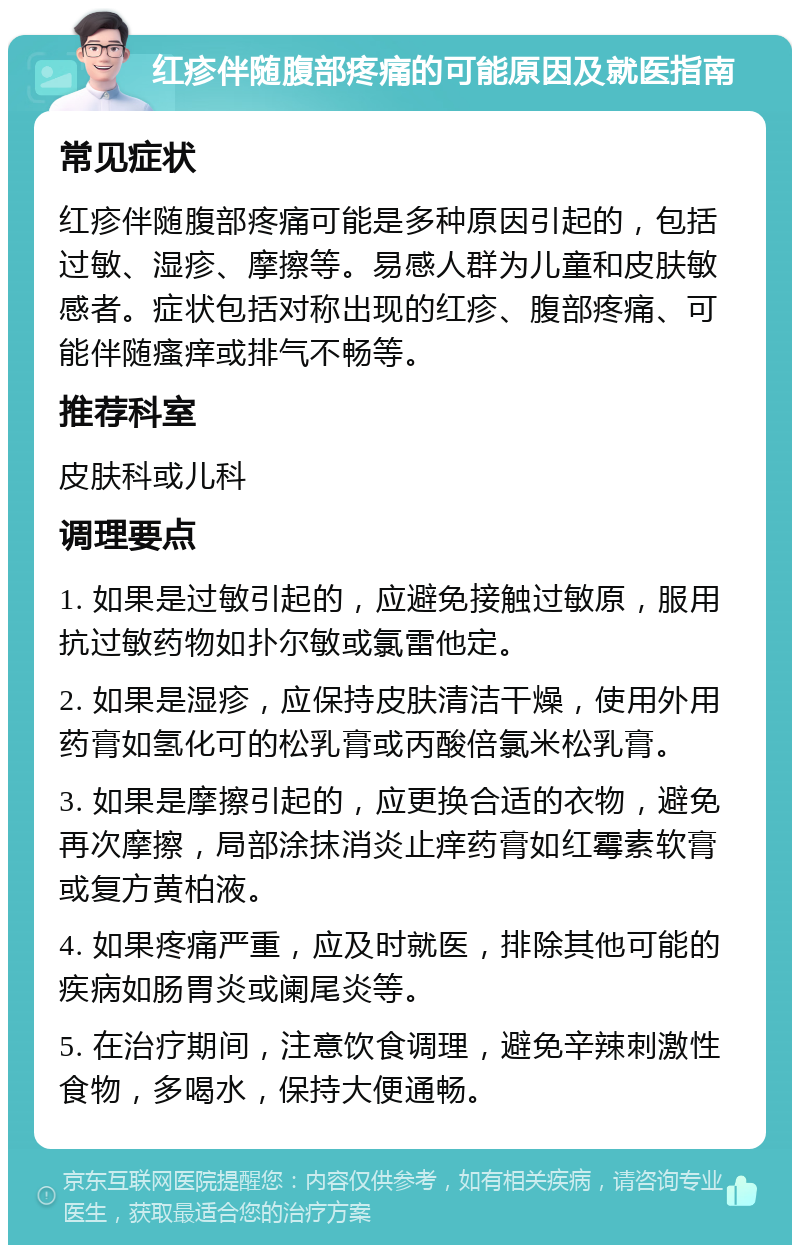 红疹伴随腹部疼痛的可能原因及就医指南 常见症状 红疹伴随腹部疼痛可能是多种原因引起的，包括过敏、湿疹、摩擦等。易感人群为儿童和皮肤敏感者。症状包括对称出现的红疹、腹部疼痛、可能伴随瘙痒或排气不畅等。 推荐科室 皮肤科或儿科 调理要点 1. 如果是过敏引起的，应避免接触过敏原，服用抗过敏药物如扑尔敏或氯雷他定。 2. 如果是湿疹，应保持皮肤清洁干燥，使用外用药膏如氢化可的松乳膏或丙酸倍氯米松乳膏。 3. 如果是摩擦引起的，应更换合适的衣物，避免再次摩擦，局部涂抹消炎止痒药膏如红霉素软膏或复方黄柏液。 4. 如果疼痛严重，应及时就医，排除其他可能的疾病如肠胃炎或阑尾炎等。 5. 在治疗期间，注意饮食调理，避免辛辣刺激性食物，多喝水，保持大便通畅。