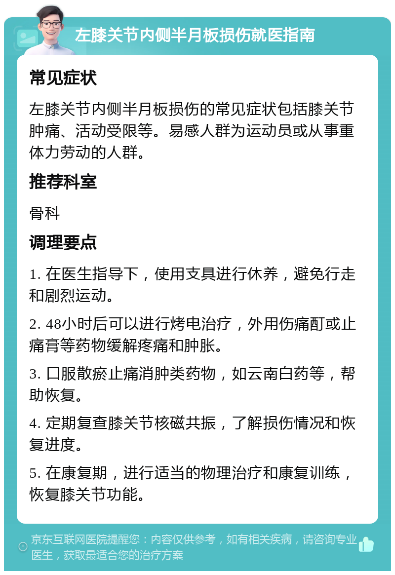 左膝关节内侧半月板损伤就医指南 常见症状 左膝关节内侧半月板损伤的常见症状包括膝关节肿痛、活动受限等。易感人群为运动员或从事重体力劳动的人群。 推荐科室 骨科 调理要点 1. 在医生指导下，使用支具进行休养，避免行走和剧烈运动。 2. 48小时后可以进行烤电治疗，外用伤痛酊或止痛膏等药物缓解疼痛和肿胀。 3. 口服散瘀止痛消肿类药物，如云南白药等，帮助恢复。 4. 定期复查膝关节核磁共振，了解损伤情况和恢复进度。 5. 在康复期，进行适当的物理治疗和康复训练，恢复膝关节功能。