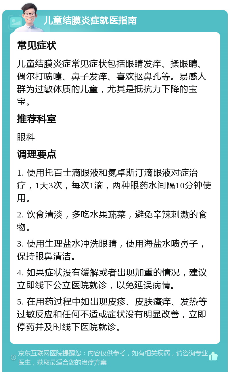 儿童结膜炎症就医指南 常见症状 儿童结膜炎症常见症状包括眼睛发痒、揉眼睛、偶尔打喷嚏、鼻子发痒、喜欢抠鼻孔等。易感人群为过敏体质的儿童，尤其是抵抗力下降的宝宝。 推荐科室 眼科 调理要点 1. 使用托百士滴眼液和氮卓斯汀滴眼液对症治疗，1天3次，每次1滴，两种眼药水间隔10分钟使用。 2. 饮食清淡，多吃水果蔬菜，避免辛辣刺激的食物。 3. 使用生理盐水冲洗眼睛，使用海盐水喷鼻子，保持眼鼻清洁。 4. 如果症状没有缓解或者出现加重的情况，建议立即线下公立医院就诊，以免延误病情。 5. 在用药过程中如出现皮疹、皮肤瘙痒、发热等过敏反应和任何不适或症状没有明显改善，立即停药并及时线下医院就诊。