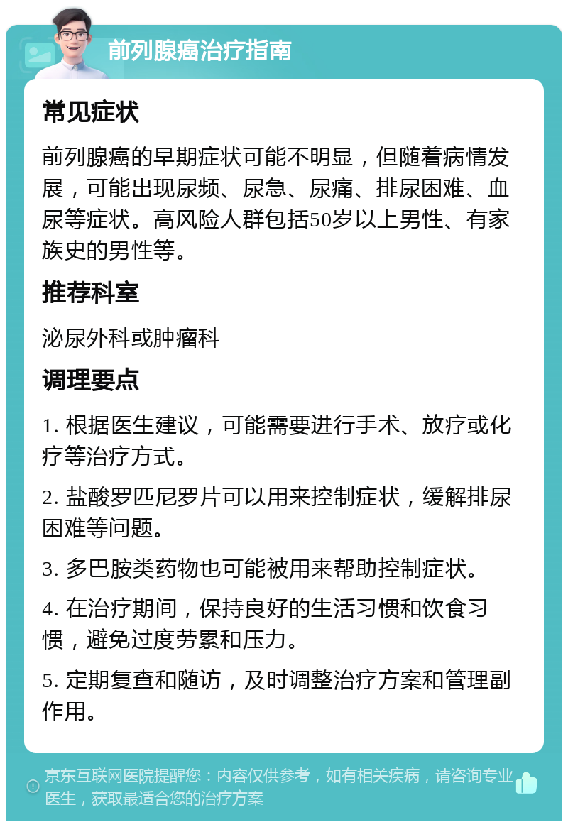 前列腺癌治疗指南 常见症状 前列腺癌的早期症状可能不明显，但随着病情发展，可能出现尿频、尿急、尿痛、排尿困难、血尿等症状。高风险人群包括50岁以上男性、有家族史的男性等。 推荐科室 泌尿外科或肿瘤科 调理要点 1. 根据医生建议，可能需要进行手术、放疗或化疗等治疗方式。 2. 盐酸罗匹尼罗片可以用来控制症状，缓解排尿困难等问题。 3. 多巴胺类药物也可能被用来帮助控制症状。 4. 在治疗期间，保持良好的生活习惯和饮食习惯，避免过度劳累和压力。 5. 定期复查和随访，及时调整治疗方案和管理副作用。