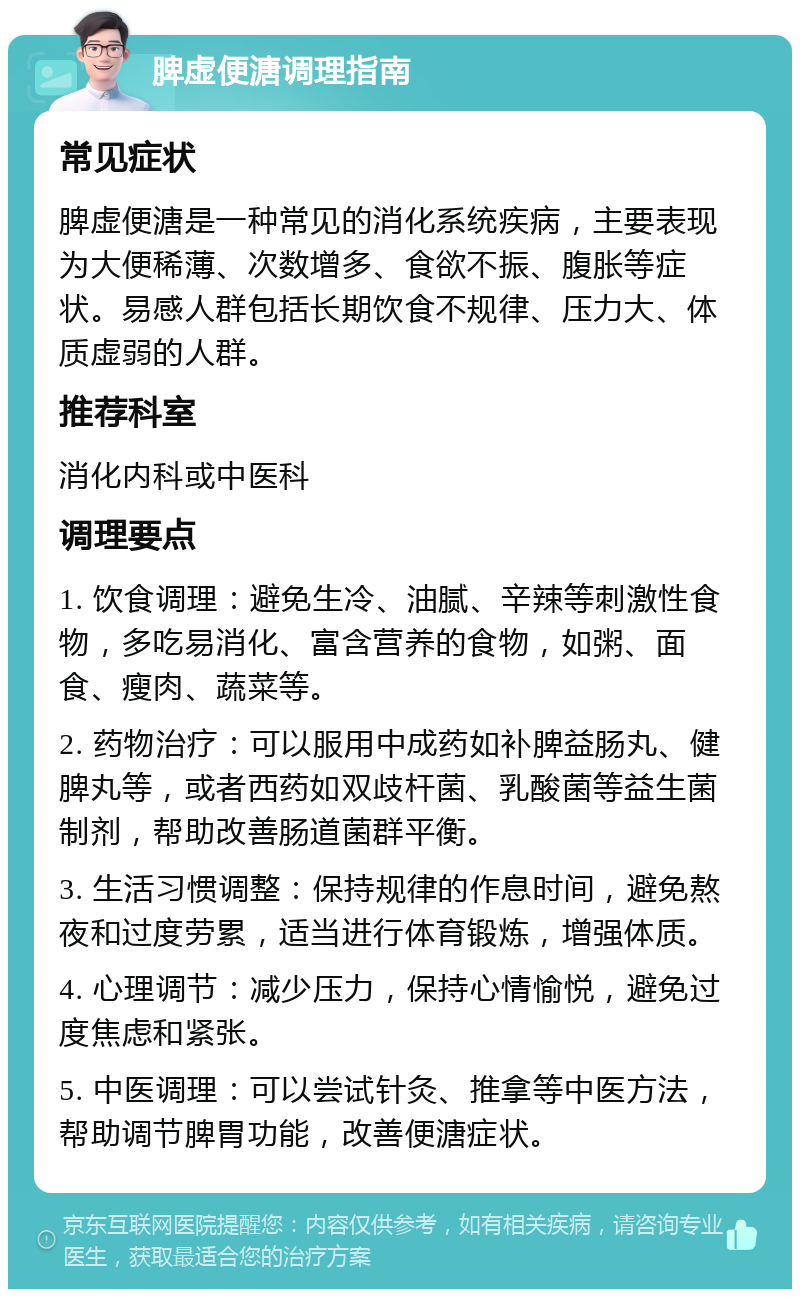 脾虚便溏调理指南 常见症状 脾虚便溏是一种常见的消化系统疾病，主要表现为大便稀薄、次数增多、食欲不振、腹胀等症状。易感人群包括长期饮食不规律、压力大、体质虚弱的人群。 推荐科室 消化内科或中医科 调理要点 1. 饮食调理：避免生冷、油腻、辛辣等刺激性食物，多吃易消化、富含营养的食物，如粥、面食、瘦肉、蔬菜等。 2. 药物治疗：可以服用中成药如补脾益肠丸、健脾丸等，或者西药如双歧杆菌、乳酸菌等益生菌制剂，帮助改善肠道菌群平衡。 3. 生活习惯调整：保持规律的作息时间，避免熬夜和过度劳累，适当进行体育锻炼，增强体质。 4. 心理调节：减少压力，保持心情愉悦，避免过度焦虑和紧张。 5. 中医调理：可以尝试针灸、推拿等中医方法，帮助调节脾胃功能，改善便溏症状。