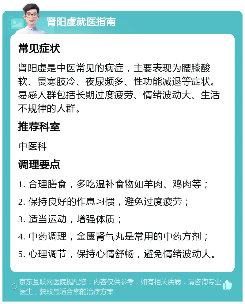 肾阳虚就医指南 常见症状 肾阳虚是中医常见的病症，主要表现为腰膝酸软、畏寒肢冷、夜尿频多、性功能减退等症状。易感人群包括长期过度疲劳、情绪波动大、生活不规律的人群。 推荐科室 中医科 调理要点 1. 合理膳食，多吃温补食物如羊肉、鸡肉等； 2. 保持良好的作息习惯，避免过度疲劳； 3. 适当运动，增强体质； 4. 中药调理，金匮肾气丸是常用的中药方剂； 5. 心理调节，保持心情舒畅，避免情绪波动大。